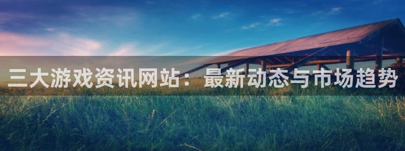 赢咖娱乐平台注册资金多少：三大游戏资讯网站：最新动态与市场趋